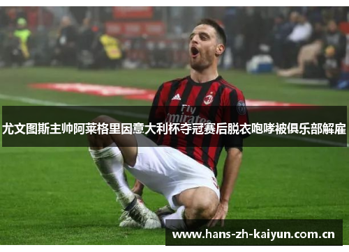 尤文图斯主帅阿莱格里因意大利杯夺冠赛后脱衣咆哮被俱乐部解雇 尤文图斯主帅阿莱格里因意大利杯夺冠赛后脱衣咆哮被俱乐部解雇